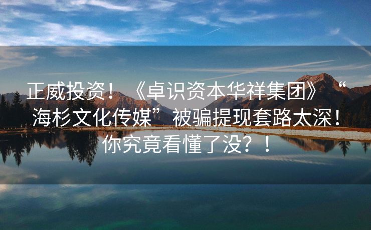 正威投资！《卓识资本华祥集团》“海杉文化传媒”被骗提现套路太深！你究竟看懂了没？！