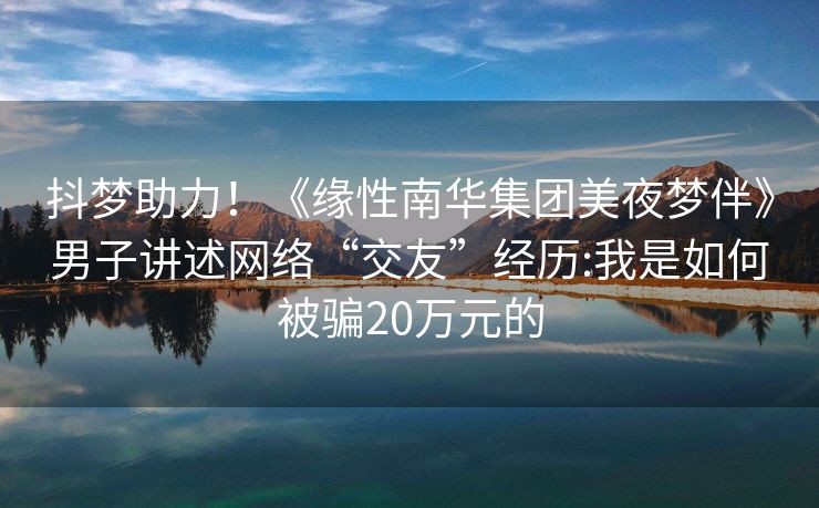 抖梦助力！《缘性南华集团美夜梦伴》男子讲述网络“交友”经历:我是如何被骗20万元的