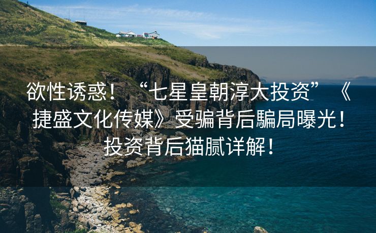 欲性诱惑！“七星皇朝淳大投资”《捷盛文化传媒》受骗背后騙局曝光！投资背后猫腻详解！