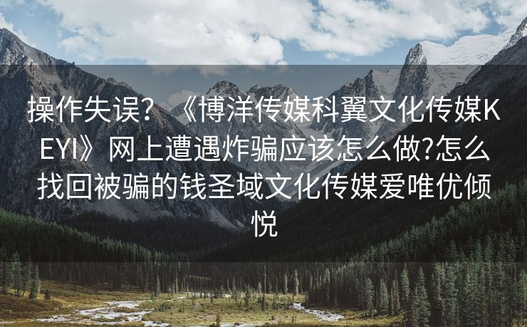 操作失误？《博洋传媒科翼文化传媒KEYI》网上遭遇炸骗应该怎么做?怎么找回被骗的钱圣域文化传媒爱唯优倾悦