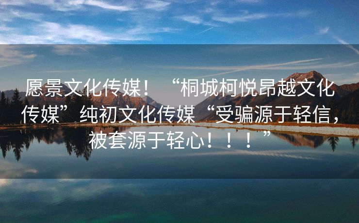 愿景文化传媒！“桐城柯悦昂越文化传媒”纯初文化传媒“受骗源于轻信，被套源于轻心！！！”