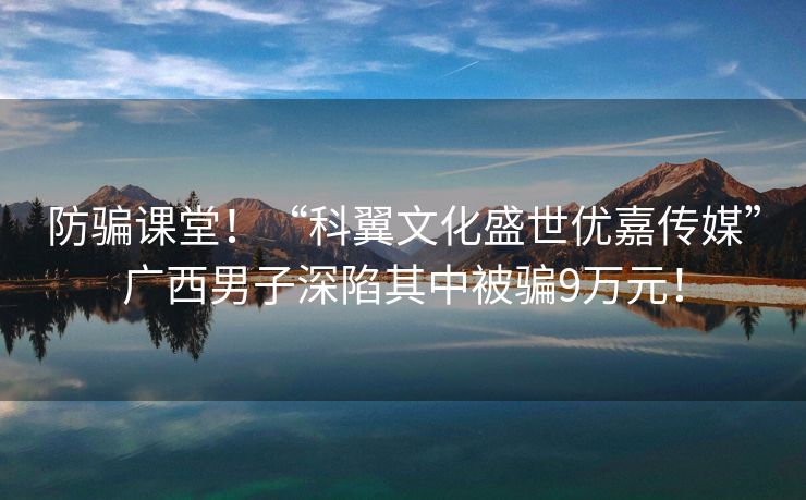 防骗课堂！“科翼文化盛世优嘉传媒”广西男子深陷其中被骗9万元！