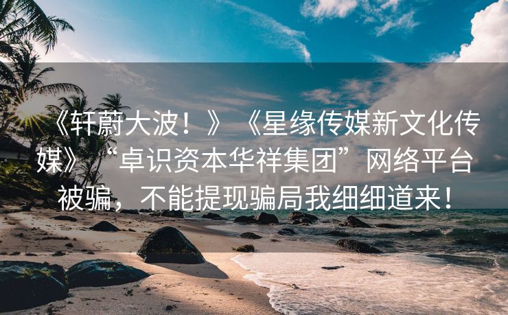 《轩蔚大波！》《星缘传媒新文化传媒》“卓识资本华祥集团”网络平台被骗，不能提现骗局我细细道来！