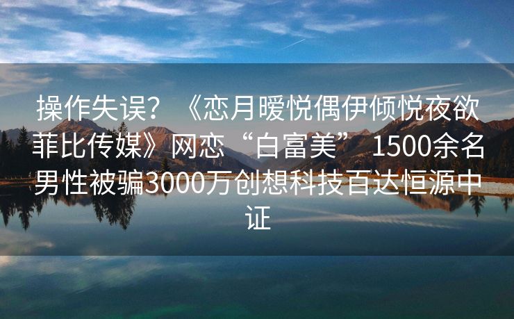 操作失误？《恋月暧悦偶伊倾悦夜欲菲比传媒》网恋“白富美” 1500余名男性被骗3000万创想科技百达恒源中证