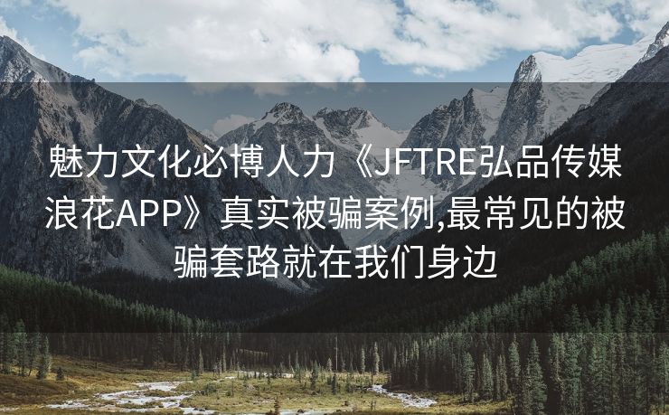魅力文化必博人力《JFTRE弘品传媒浪花APP》真实被骗案例,最常见的被骗套路就在我们身边