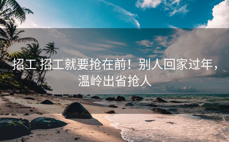 招工 招工就要抢在前！别人回家过年，温岭出省抢人