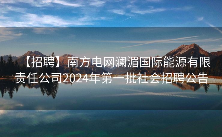 【招聘】南方电网澜湄国际能源有限责任公司2024年第一批社会招聘公告