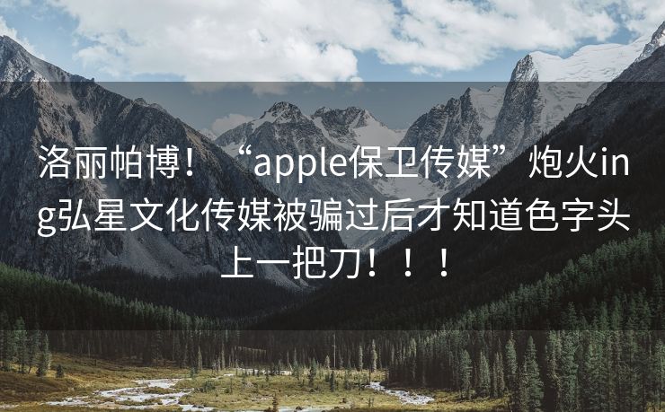 洛丽帕博！“apple保卫传媒”炮火ing弘星文化传媒被骗过后才知道色字头上一把刀！！！