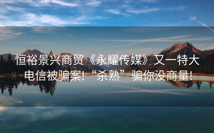 恒裕景兴商贸《永耀传媒》又一特大电信被骗案!“杀熟”骗你没商量!