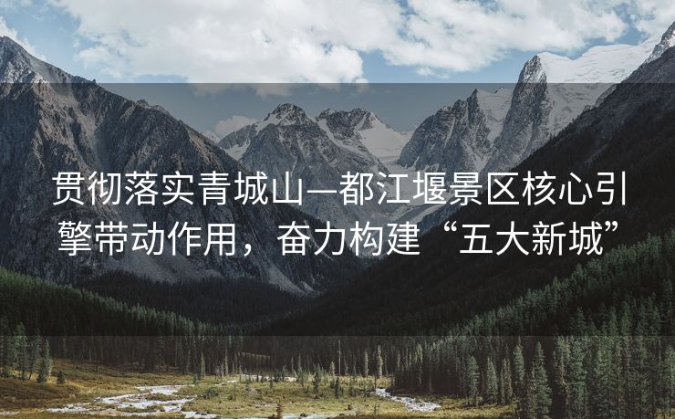 贯彻落实青城山—都江堰景区核心引擎带动作用，奋力构建“五大新城”