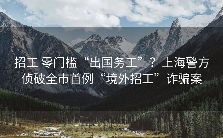 招工 零门槛“出国务工”？上海警方侦破全市首例“境外招工”诈骗案