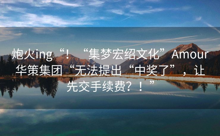 炮火ing“！“集梦宏绍文化”Amour华策集团“无法提出“中奖了”，让先交手续费？！”