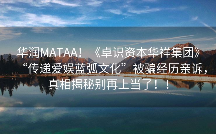 华润MATAA！《卓识资本华祥集团》“传递爱娱蓝弧文化”被骗经历亲诉，真相揭秘别再上当了！！
