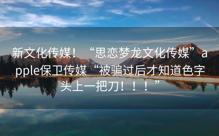 新文化传媒！“思恋梦龙文化传媒”apple保卫传媒“被骗过后才知道色字头上一把刀！！！”