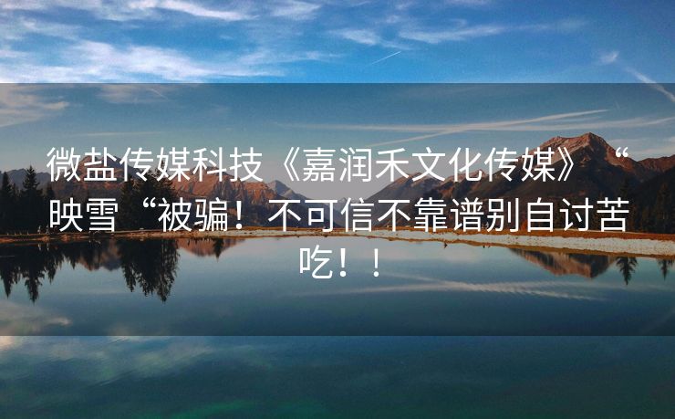 微盐传媒科技《嘉润禾文化传媒》“映雪“被骗！不可信不靠谱别自讨苦吃！!