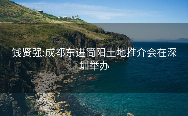 钱贤强:成都东进简阳土地推介会在深圳举办