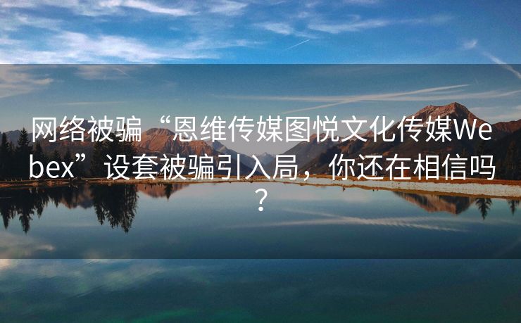 网络被骗“恩维传媒图悦文化传媒Webex”设套被骗引入局，你还在相信吗？