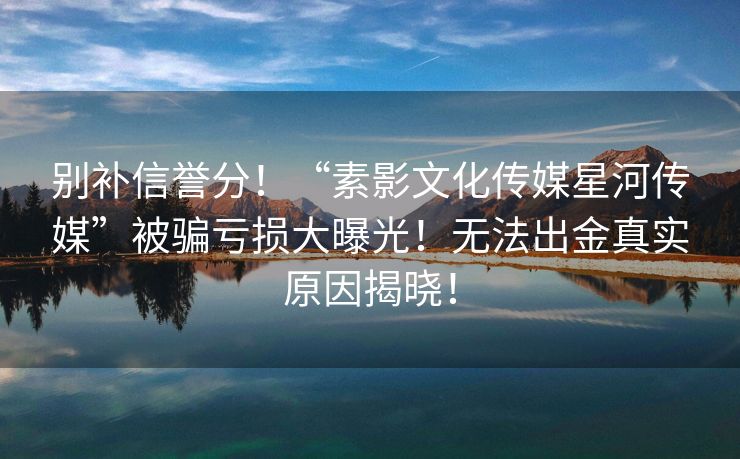 别补信誉分！“素影文化传媒星河传媒”被骗亏损大曝光！无法出金真实原因揭晓！