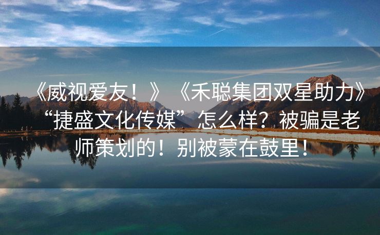 《威视爱友！》《禾聪集团双星助力》“捷盛文化传媒”怎么样？被骗是老师策划的！别被蒙在鼓里！