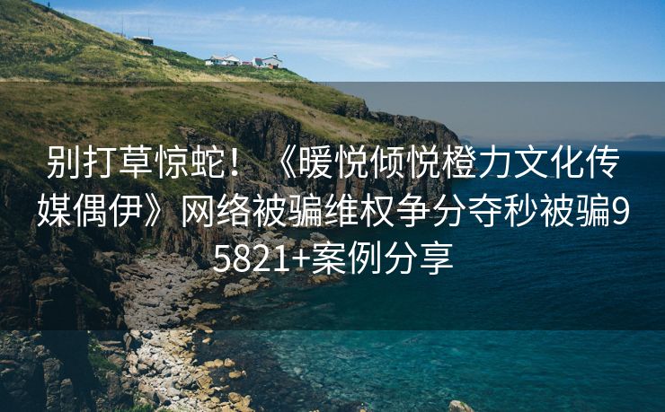 别打草惊蛇！《暖悦倾悦橙力文化传媒偶伊》网络被骗维权争分夺秒被骗95821+案例分享