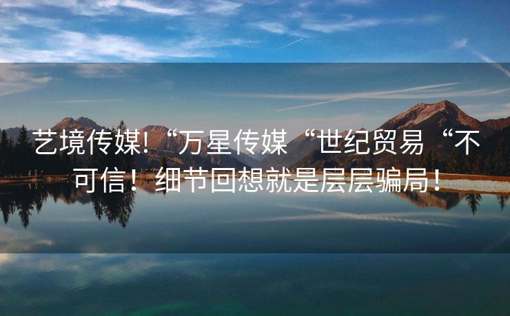 艺境传媒!“万星传媒“世纪贸易“不可信！细节回想就是层层骗局！