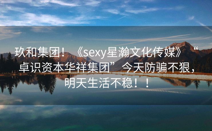 玖和集团！《sexy星瀚文化传媒》“卓识资本华祥集团”今天防骗不狠，明天生活不稳！！