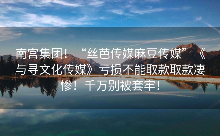南宫集团！“丝芭传媒麻豆传媒”《与寻文化传媒》亏损不能取款取款凄惨！千万别被套牢！