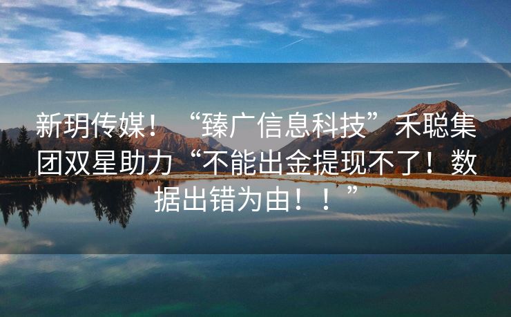 新玥传媒！“臻广信息科技”禾聪集团双星助力“不能出金提现不了！数据出错为由！！”