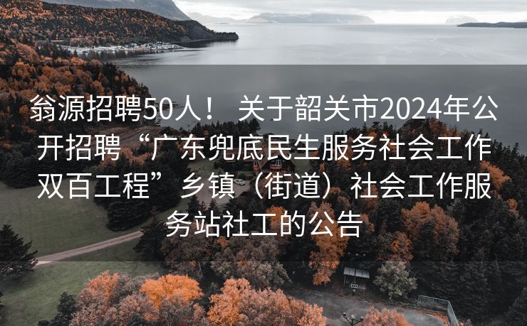 翁源招聘50人！ 关于韶关市2024年公开招聘“广东兜底民生服务社会工作双百工程”乡镇（街道）社会工作服务站社工的公告