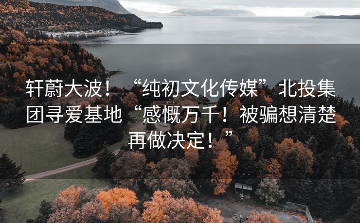 轩蔚大波！“纯初文化传媒”北投集团寻爱基地“感慨万千！被骗想清楚再做决定！”