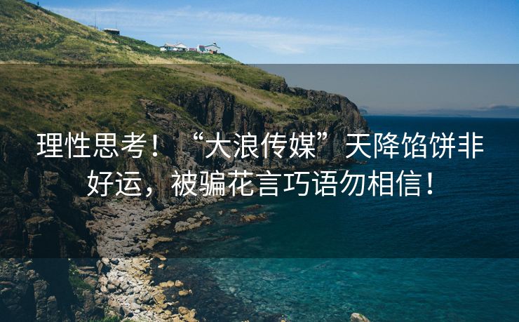 理性思考！“大浪传媒”天降馅饼非好运，被骗花言巧语勿相信！