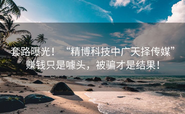 套路曝光！“精博科技中广天择传媒”赚钱只是噱头，被骗才是结果！