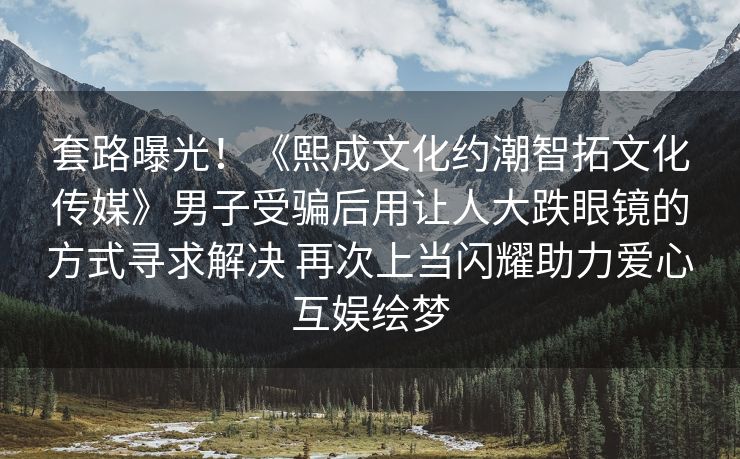 套路曝光！《熙成文化约潮智拓文化传媒》男子受骗后用让人大跌眼镜的方式寻求解决 再次上当闪耀助力爱心互娱绘梦