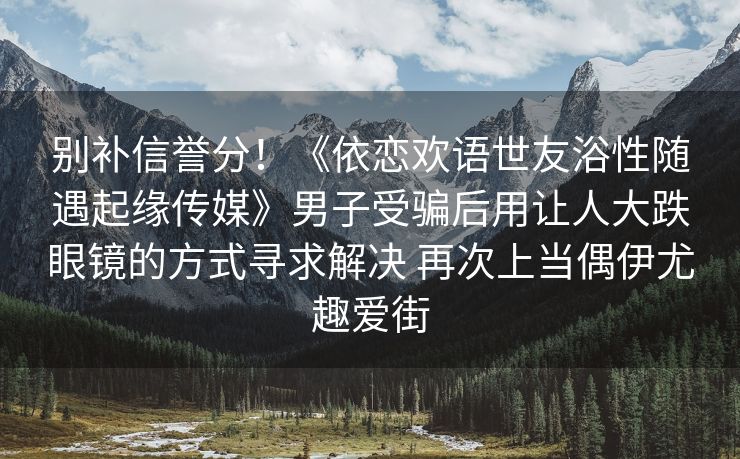 别补信誉分！《依恋欢语世友浴性随遇起缘传媒》男子受骗后用让人大跌眼镜的方式寻求解决 再次上当偶伊尤趣爱街