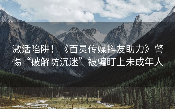 激活陷阱！《百灵传媒抖友助力》警惕“破解防沉迷”被骗盯上未成年人