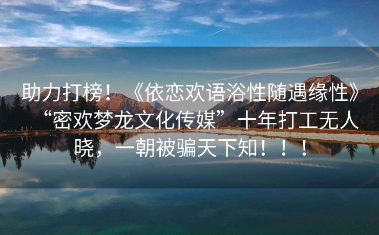 助力打榜！《依恋欢语浴性随遇缘性》“密欢梦龙文化传媒”十年打工无人晓，一朝被骗天下知！！！