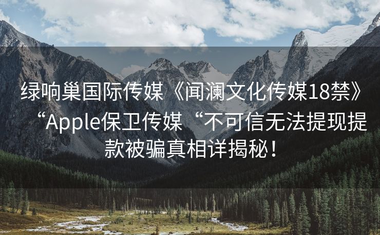 绿响巢国际传媒《闻澜文化传媒18禁》“Apple保卫传媒“不可信无法提现提款被骗真相详揭秘！