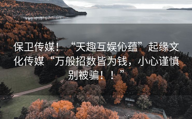 保卫传媒！“天趣互娱伈蕴”起缘文化传媒“万般招数皆为钱，小心谨慎别被骗！！”