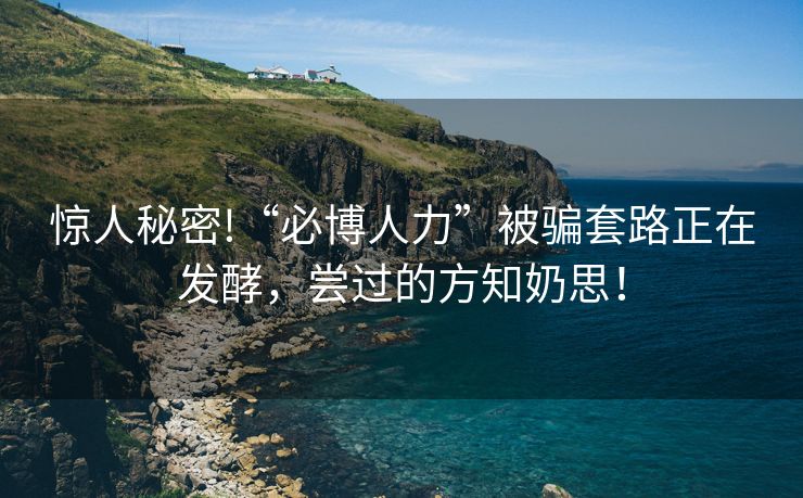 惊人秘密!“必博人力”被骗套路正在发酵，尝过的方知奶思！