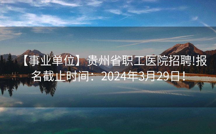 【事业单位】贵州省职工医院招聘!报名截止时间：2024年3月29日！