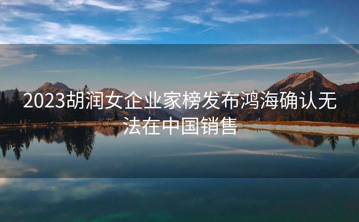 2023胡润女企业家榜发布鸿海确认无法在中国销售