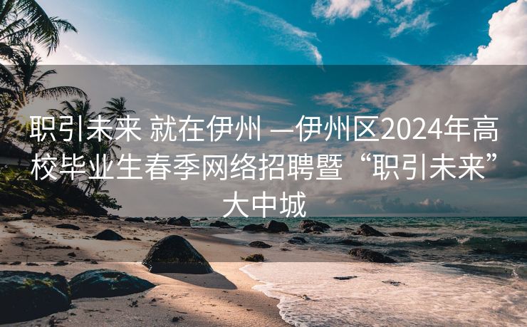 职引未来 就在伊州 —伊州区2024年高校毕业生春季网络招聘暨“职引未来”大中城