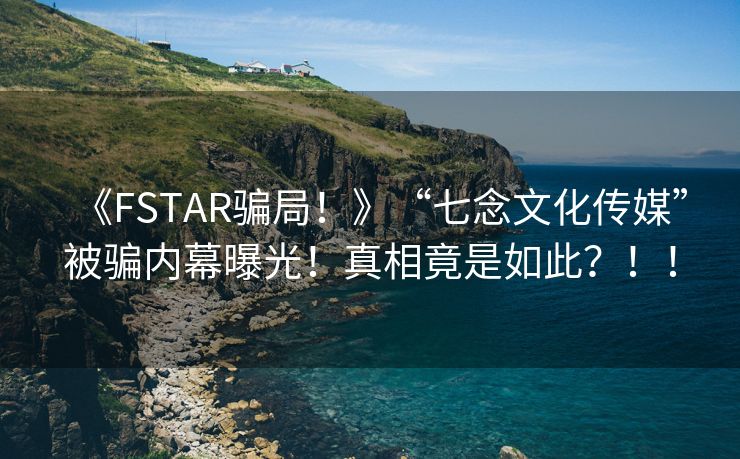《FSTAR骗局！》“七念文化传媒”被骗内幕曝光！真相竟是如此？！！
