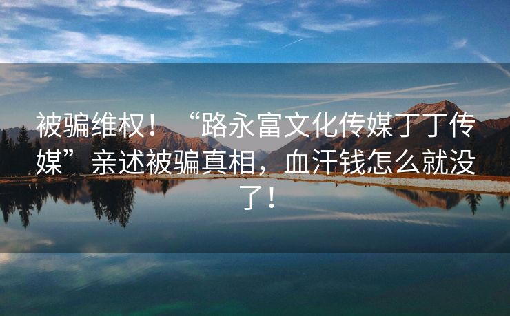 被骗维权！“路永富文化传媒丁丁传媒”亲述被骗真相，血汗钱怎么就没了！