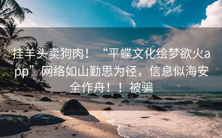 挂羊头卖狗肉！“平蝶文化绘梦欲火app”网络如山勤思为径，信息似海安全作舟！！被骗
