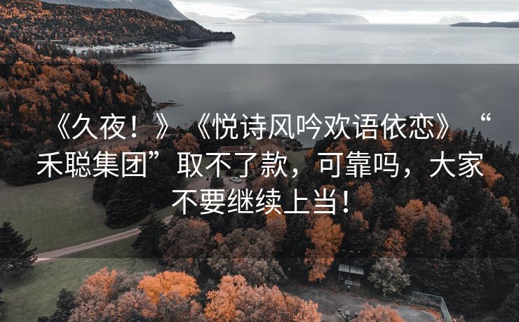 《久夜！》《悦诗风吟欢语依恋》“禾聪集团”取不了款，可靠吗，大家不要继续上当！