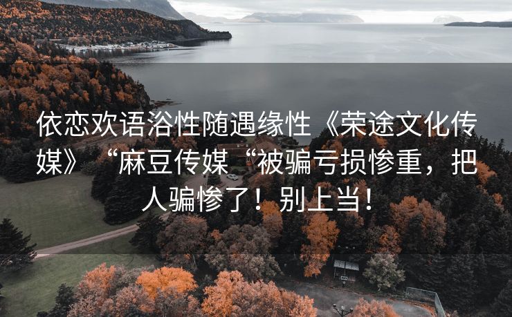 依恋欢语浴性随遇缘性《荣途文化传媒》“麻豆传媒“被骗亏损惨重，把人骗惨了！别上当！