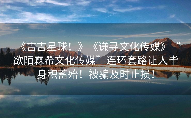 《吉吉星球！》《谦寻文化传媒》“欲陌霖希文化传媒”连环套路让人毕身积蓄殆！被骗及时止损！