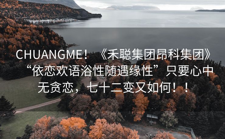 CHUANGME！《禾聪集团昂科集团》“依恋欢语浴性随遇缘性”只要心中无贪恋，七十二变又如何！！