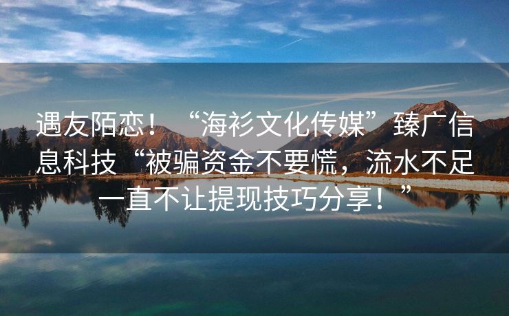 遇友陌恋！“海衫文化传媒”臻广信息科技“被骗资金不要慌，流水不足一直不让提现技巧分享！”